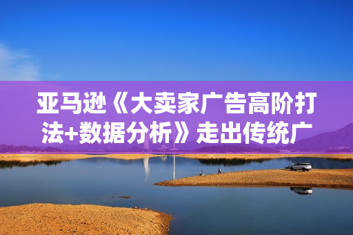 亚马逊《大卖家广告高阶打法+数据分析》走出传统广告误区，不靠广告也能出单