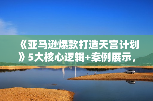 《亚马逊爆款打造天宫计划》5大核心逻辑+案例展示，全方位打造爆款