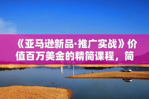 《亚马逊新品·推广实战》价值百万美金的精简课程，简单粗暴！