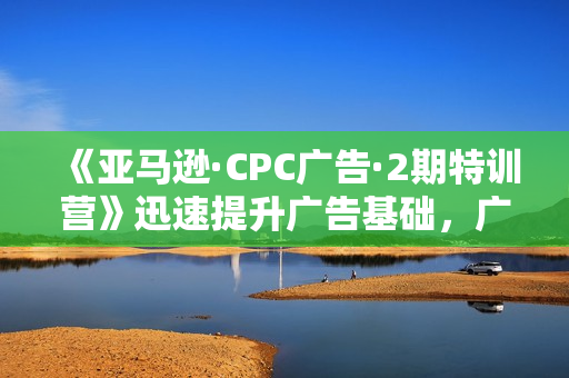 《亚马逊·CPC广告·2期特训营》迅速提升广告基础，广告技能，广告点击转化