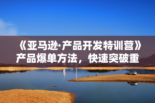《亚马逊·产品开发特训营》产品爆单方法，快速突破重围，全程实操
