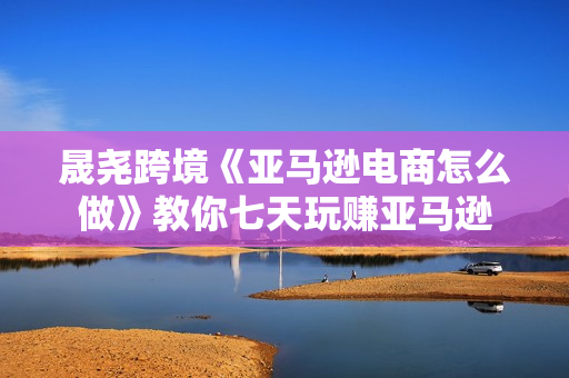 晟尧跨境《亚马逊电商怎么做》教你七天玩赚亚马逊
