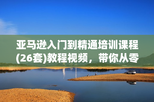 亚马逊入门到精通培训课程(26套)教程视频，带你从零玩转亚马逊跨境电商