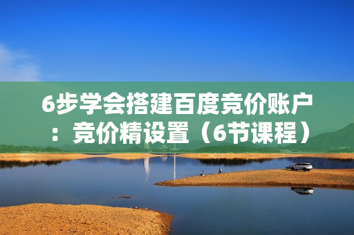 6步学会搭建百度竞价账户：竞价精设置（6节课程）
