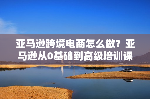 亚马逊跨境电商怎么做？亚马逊从0基础到高级培训课程