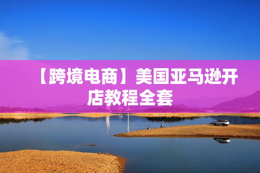 【跨境电商】美国亚马逊开店教程全套