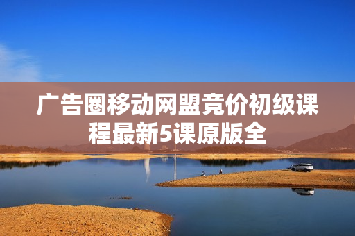 广告圈移动网盟竞价初级课程最新5课原版全