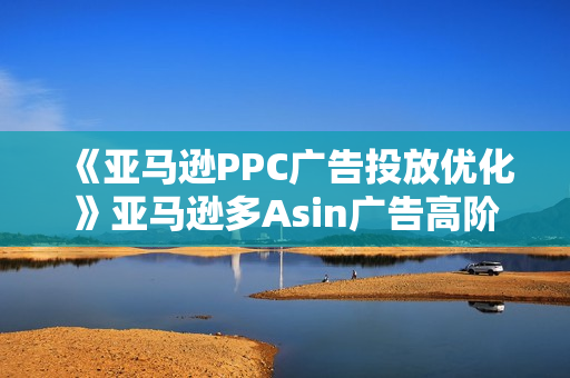 《亚马逊PPC广告投放优化》亚马逊多Asin广告高阶打法内训班
