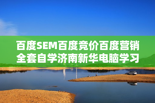 百度SEM百度竞价百度营销全套自学济南新华电脑学习教程新版