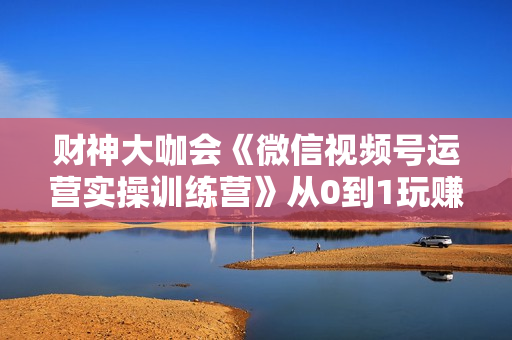 财神大咖会《微信视频号运营实操训练营》从0到1玩赚视频号，3个月变现20万