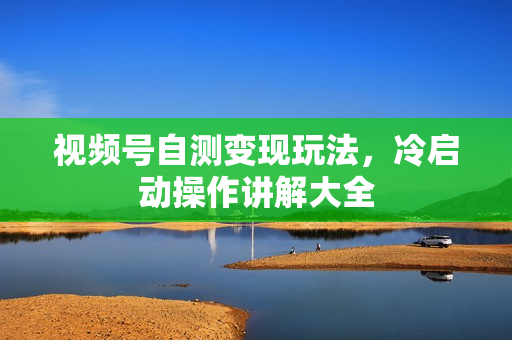 视频号自测变现玩法，冷启动操作讲解大全