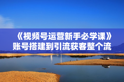 《视频号运营新手必学课》账号搭建到引流获客整个流程，没有废话