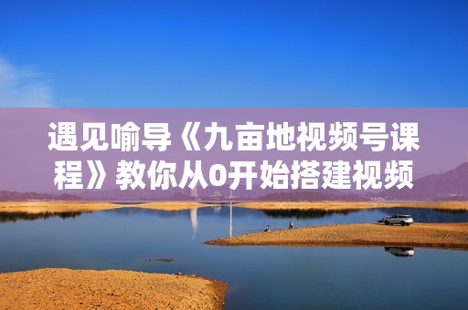遇见喻导《九亩地视频号课程》教你从0开始搭建视频号