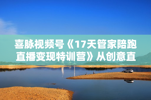 喜脉视频号《17天管家陪跑直播变现特训营》从创意直播间打造到变现闭环实战