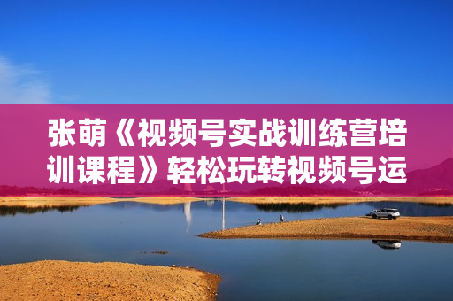 张萌《视频号实战训练营培训课程》轻松玩转视频号运营