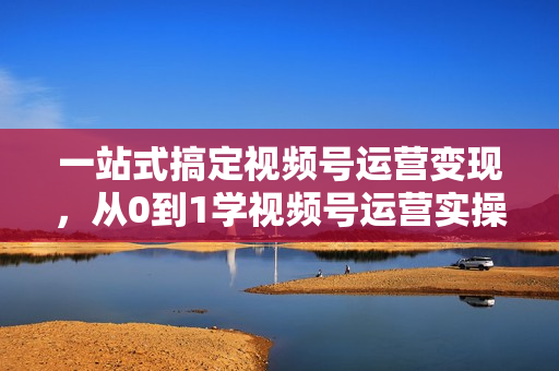 一站式搞定视频号运营变现，从0到1学视频号运营实操培训课程视频