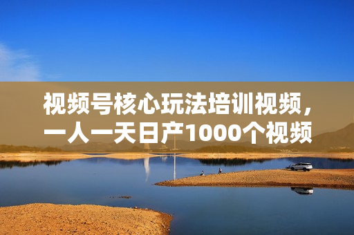 视频号核心玩法培训视频，一人一天日产1000个视频，搬运月赚10万+