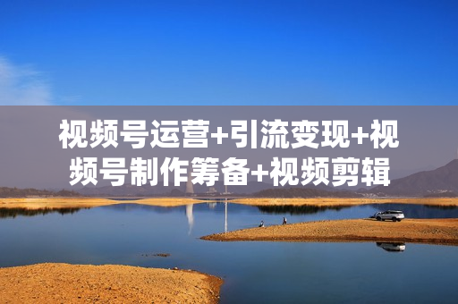 视频号运营+引流变现+视频号制作筹备+视频剪辑