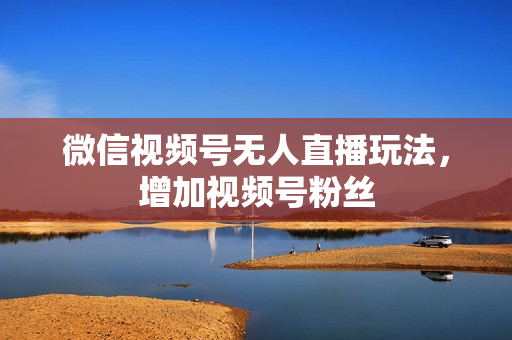 微信视频号无人直播玩法，增加视频号粉丝
