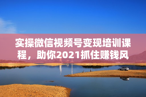 实操微信视频号变现培训课程，助你2021抓住赚钱风口
