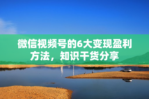 微信视频号的6大变现盈利方法，知识干货分享
