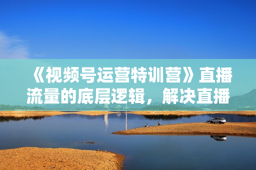 《视频号运营特训营》直播流量的底层逻辑，解决直播间没流量