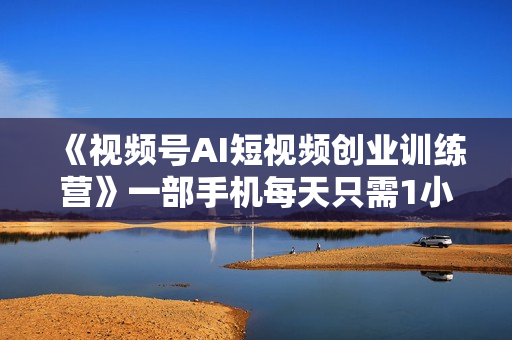 《视频号AI短视频创业训练营》一部手机每天只需1小时轻松创业