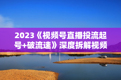 2023《视频号直播投流起号+破流速》深度拆解视频号投流模型与玩法