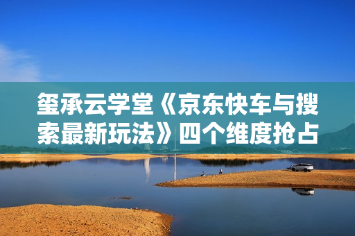 玺承云学堂《京东快车与搜索最新玩法》四个维度抢占红利，引爆京东平台