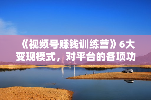 《视频号赚钱训练营》6大变现模式，对平台的各项功能详细讲解，实现百万GMV