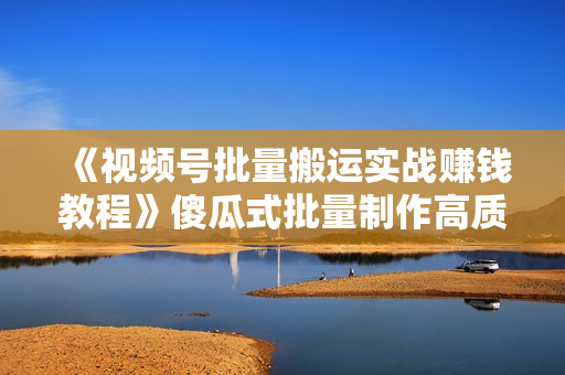 《视频号批量搬运实战赚钱教程》傻瓜式批量制作高质量内容