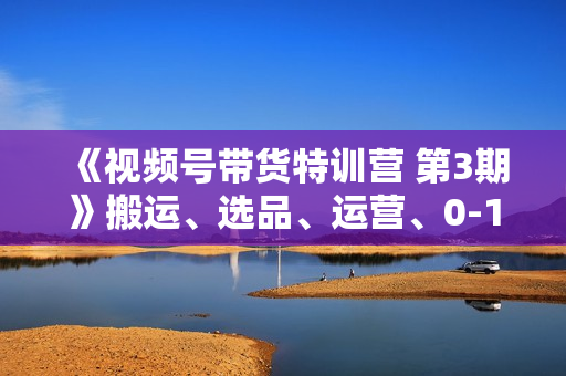 《视频号带货特训营 第3期》搬运、选品、运营、0-1实现带货变现