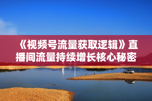 《视频号流量获取逻辑》直播间流量持续增长核心秘密！