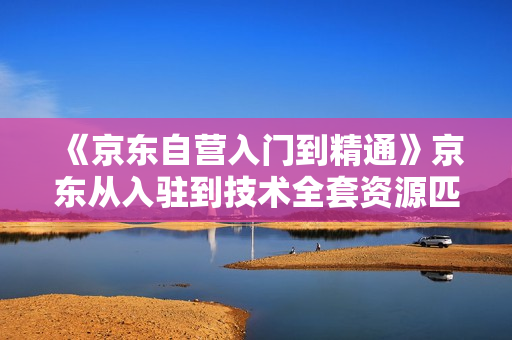 《京东自营入门到精通》京东从入驻到技术全套资源匹配