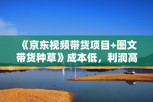 《京东视频带货项目+图文带货种草》成本低，利润高，操作简单收入稳定