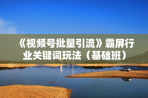 《视频号批量引流》霸屏行业关键词玩法（基础班）
