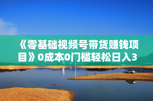 《零基础视频号带货赚钱项目》0成本0门槛轻松日入300+
