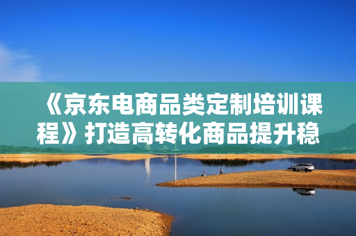 《京东电商品类定制培训课程》打造高转化商品提升稳定整店转化率