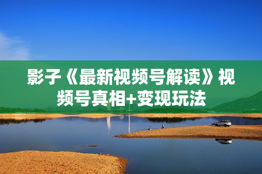 影子《最新视频号解读》视频号真相+变现玩法