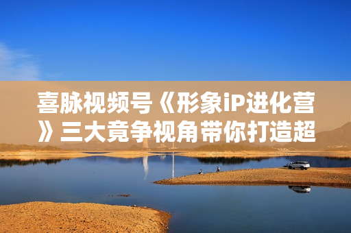 喜脉视频号《形象iP进化营》三大竟争视角带你打造超级iP