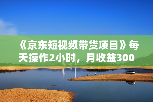 《京东短视频带货项目》每天操作2小时，月收益3000+