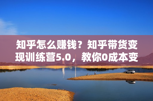 知乎怎么赚钱？知乎带货变现训练营5.0，教你0成本变现赚钱