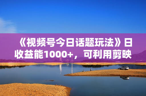《视频号今日话题玩法》日收益能1000+，可利用剪映一键生成视频