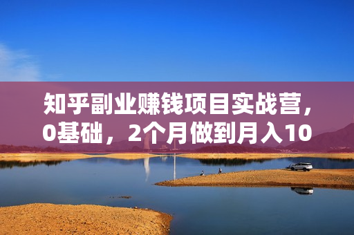 知乎副业赚钱项目实战营，0基础，2个月做到月入10万+