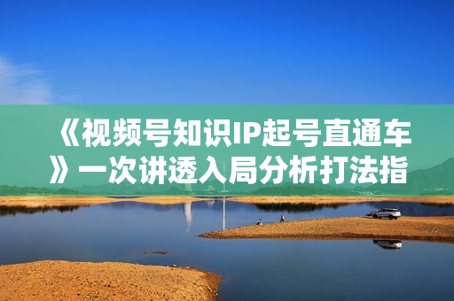 《视频号知识IP起号直通车》一次讲透入局分析打法指南