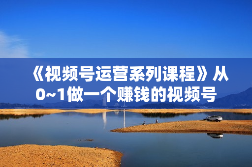 《视频号运营系列课程》从0~1做一个赚钱的视频号
