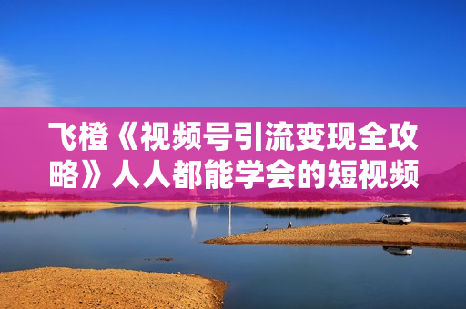 飞橙《视频号引流变现全攻略》人人都能学会的短视频运营玩法