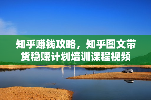 知乎赚钱攻略，知乎图文带货稳赚计划培训课程视频