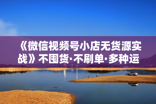 《微信视频号小店无货源实战》不囤货·不刷单·多种运营方法