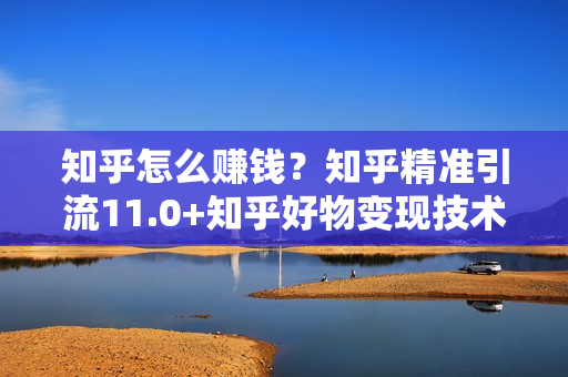 知乎怎么赚钱？知乎精准引流11.0+知乎好物变现技术，教你玩转知乎好物